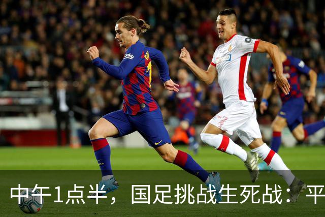 中午1点半，国足挑战生死战：平局通行证，胜利通往未来！