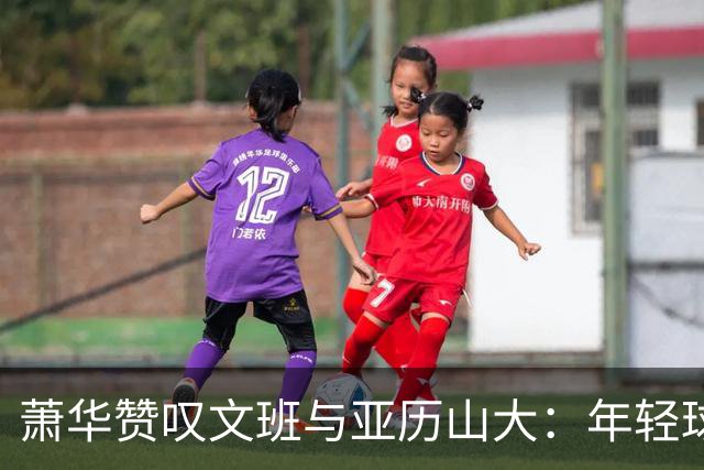 萧华赞叹文班与亚历山大：年轻球员的篮球奇迹